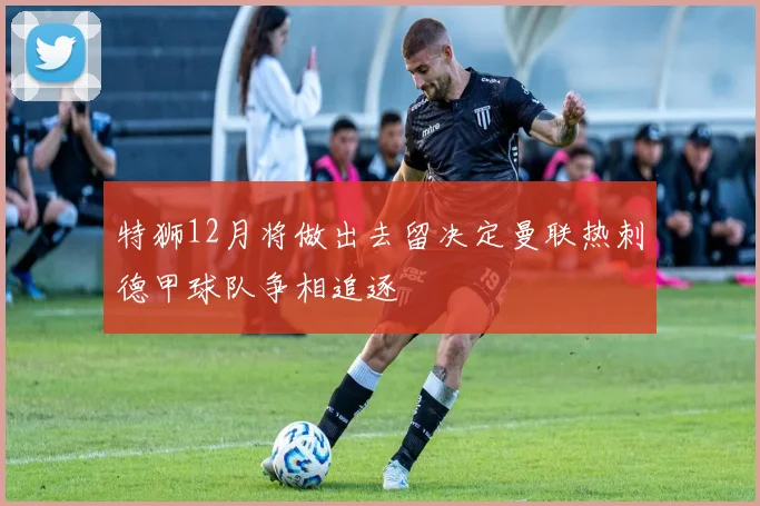 特狮12月将做出去留决定曼联热刺德甲球队争相追逐