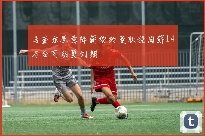 马奎尔愿意降薪续约曼联现周薪14万合同明夏到期