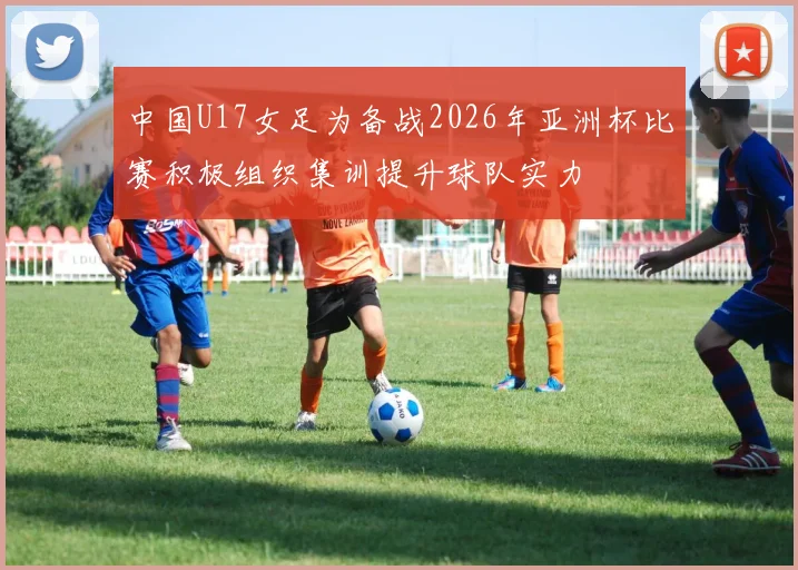 中国U17女足为备战2026年亚洲杯比赛积极组织集训提升球队实力