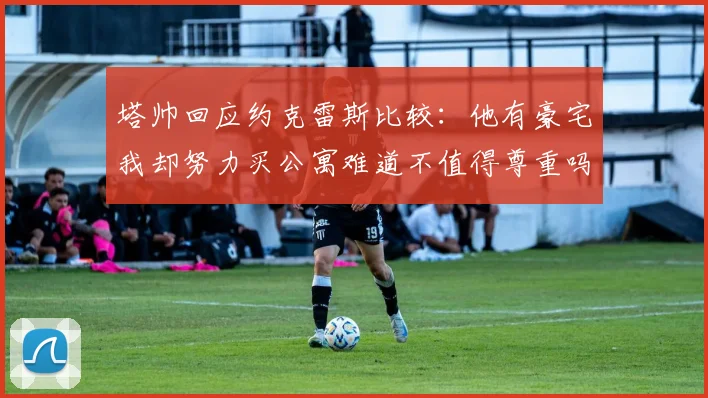 塔帅回应约克雷斯比较：他有豪宅我却努力买公寓难道不值得尊重吗
