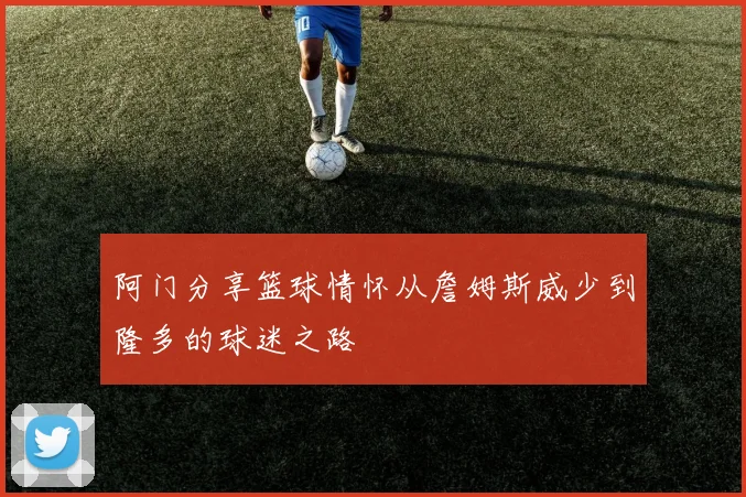 阿门分享篮球情怀从詹姆斯威少到隆多的球迷之路
