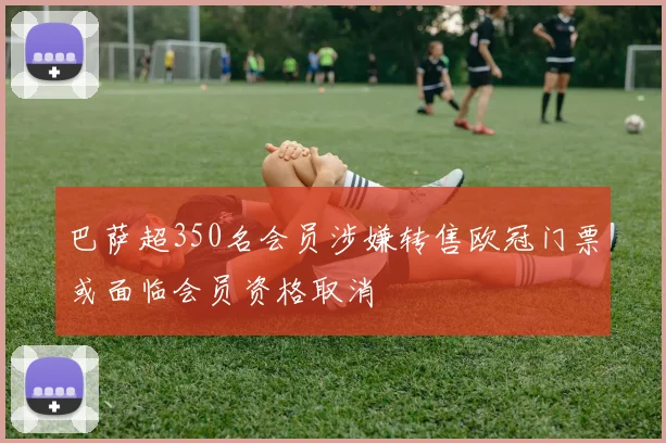 巴萨超350名会员涉嫌转售欧冠门票或面临会员资格取消