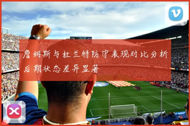 詹姆斯与杜兰特防守表现对比分析后期状态差异显著
