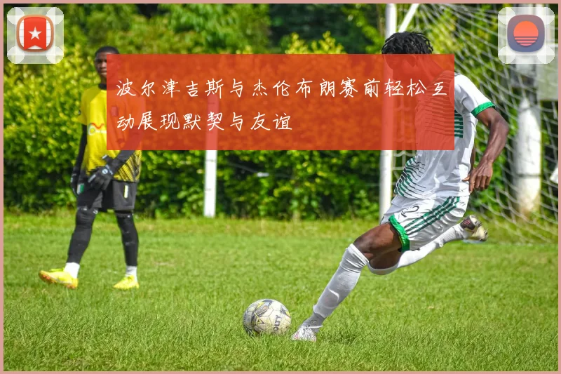 波尔津吉斯与杰伦布朗赛前轻松互动展现默契与友谊
