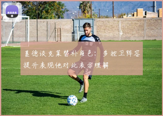 基德谈克莱替补角色：多控卫阵容提升表现他对此表示理解