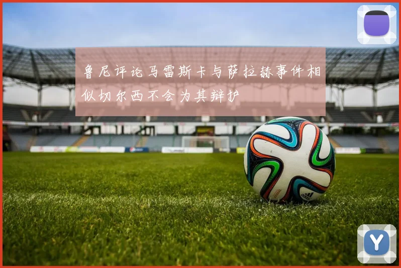 鲁尼评论马雷斯卡与萨拉赫事件相似切尔西不会为其辩护