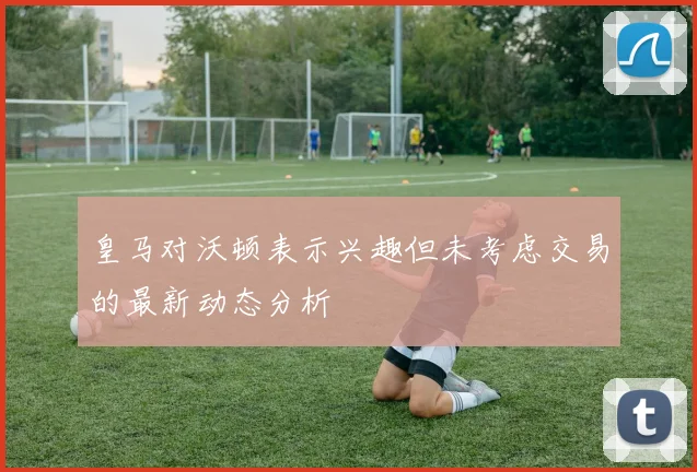 皇马对沃顿表示兴趣但未考虑交易的最新动态分析