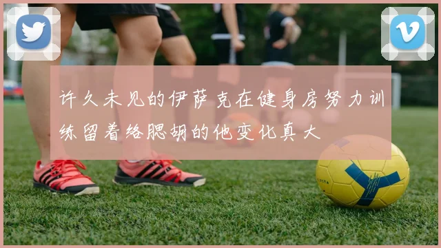 许久未见的伊萨克在健身房努力训练留着络腮胡的他变化真大