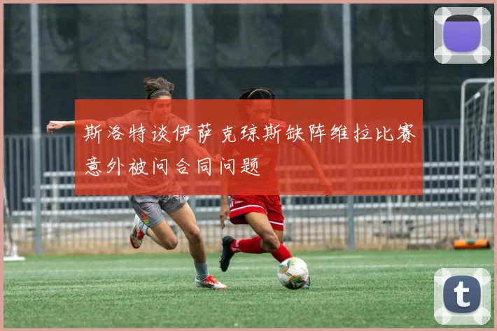斯洛特谈伊萨克琼斯缺阵维拉比赛意外被问合同问题