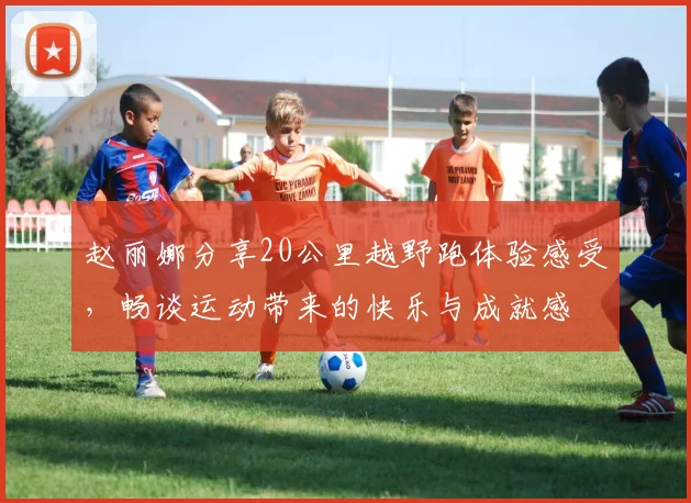 赵丽娜分享20公里越野跑体验感受，畅谈运动带来的快乐与成就感