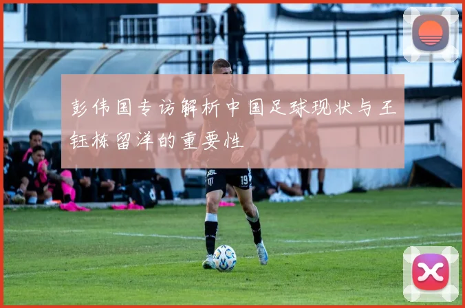 彭伟国专访解析中国足球现状与王钰栋留洋的重要性