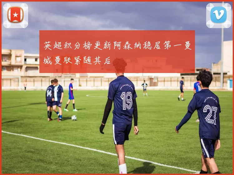英超积分榜更新阿森纳稳居第一曼城曼联紧随其后