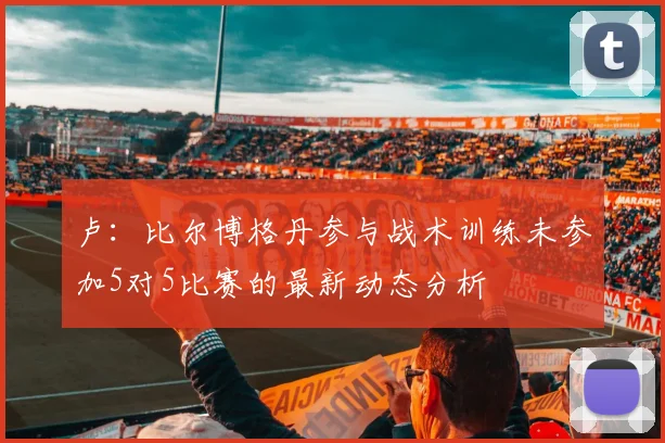 卢：比尔博格丹参与战术训练未参加5对5比赛的最新动态分析