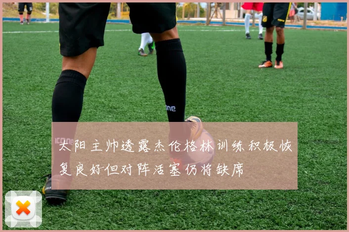 太阳主帅透露杰伦格林训练积极恢复良好但对阵活塞仍将缺席